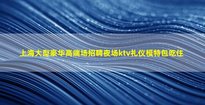 上海大型豪华高端场招聘夜场ktv礼仪模特包吃住
